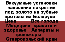 Вакуумные установки нанесения покрытий под золото на зубные протезы из Беларуси › Цена ­ 100 - Все города Медицина, красота и здоровье » Аппараты и тренажеры   . Ставропольский край,Железноводск г.